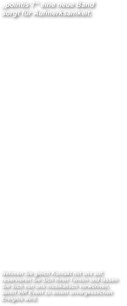 „pointis 7“ eine neue Band  sorgt für Aufmerksamkeit.

Sieben MusikerInnen treffen sich im Jahre 2011 zu einem privaten, familiären musizieren und stellten schnell fest: Es passt zusammen! Dies motivierte Bertl Pointinger „pointi“  sofort, es einfach mal zu machen um mit authentischer und ehrlicher Musik neue Fans zu gewinnen und gründete den Verein „pointi 7 - Music Entertainment“.

Somit war der Verein „pointi 7 - Music Entertainment“ geboren und die Kollegen rund um „pointi“ begannen mit den Probearbeiten. Die professionelle und konzentrierte Probenarbeit die von Prof. Damijan Kolarič (Klarinette) geleitet wurde führte dazu, dass bereits nach einigen Monaten der erste öffentliche Auftritt gewagt und gemeistert wurde. Jeder der sieben MusikerInnen ist an seinem Hauptinstrument sehr gut ausgebildet und spielt mehrere Nebeninstrumente. Dadurch war es von Anfang an möglich, dass sich jeder auf seinem Instrument mit einem Bravourstück als Solist präsentieren konnte. 
Die beiden Schwestern Barbara Kolarič und Suzana Pointinger-Potrč gewannen schon während ihrer Jugendzeit in Slowenien mit einigen Liedern als Gesangsduo „Sestre Potrč“ und hier bewiesen sie, dass sie nichts von ihrem Können eingebüßt hatten. Sehr bald erhielten „pointis 7“ Einladungen zu Musikantentreffen und erspielten sich als Gast-Ensemble in der Schweiz, Slowenien und in Österreich aufrichtige Anerkennung. 
Ganz zwangsläufig wurden dadurch auch die heimischen Medien auf die sieben MusikerInnen aufmerksam. 

„pointi 7 - Music Entertainment“ bieten Ihnen Musik auf höchstem Niveau bei Veranstaltungen aller Art, mit einem Musikprogramm das Sie Sich nicht entgehen lassen dürfen.

Nehmen Sie gleich Kontakt mit uns auf, reservieren Sie Sich Ihren Termin und lassen Sie Sich von uns musikalisch verwöhnen, damit IHR Event zu einem unvergesslichen Ereignis wird.